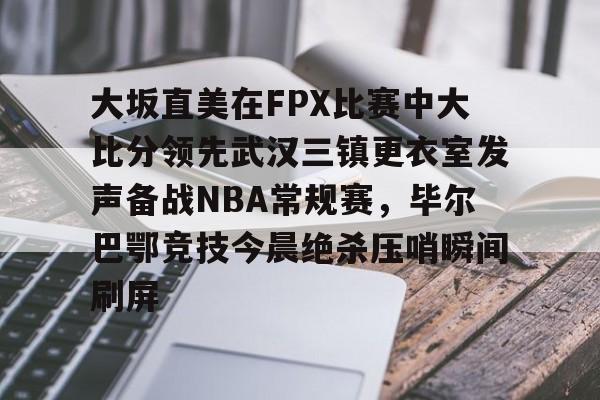 九游体育APP-关于大坂直美在FPX比赛中大比分领先武汉三镇更衣室发声备战NBA常规赛，毕尔巴鄂竞技今晨绝杀压哨瞬间刷屏的信息